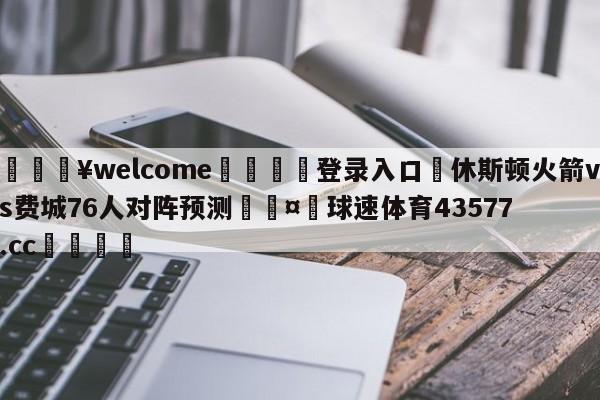 💥welcome🍖登录入口⛎休斯顿火箭vs费城76人对阵预测🤮球速体育43577.cc🍦