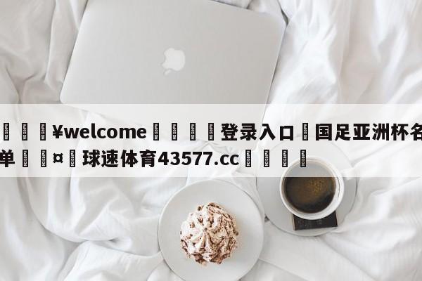 💥welcome🍖登录入口⛎国足亚洲杯名单🤮球速体育43577.cc🍦