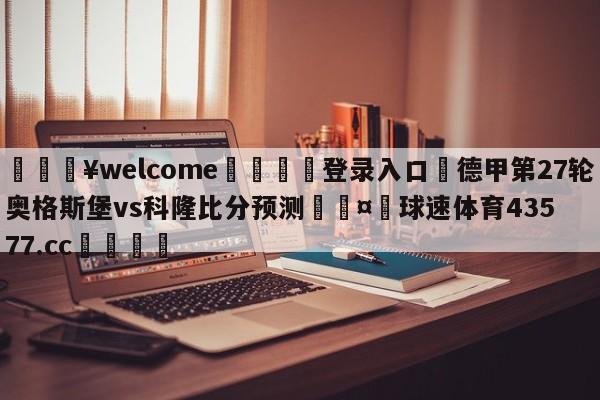 💥welcome🍖登录入口⛎德甲第27轮奥格斯堡vs科隆比分预测🤮球速体育43577.cc🍦