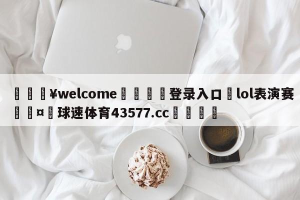 💥welcome🍖登录入口⛎lol表演赛🤮球速体育43577.cc🍦