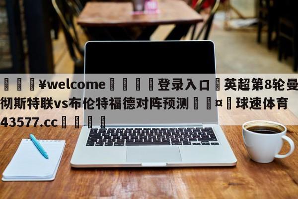 💥welcome🍖登录入口⛎英超第8轮曼彻斯特联vs布伦特福德对阵预测🤮球速体育43577.cc🍦