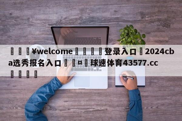 💥welcome🍖登录入口⛎2024cba选秀报名入口🤮球速体育43577.cc🍦