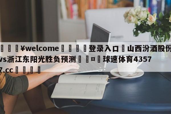 💥welcome🍖登录入口⛎山西汾酒股份vs浙江东阳光胜负预测🤮球速体育43577.cc🍦