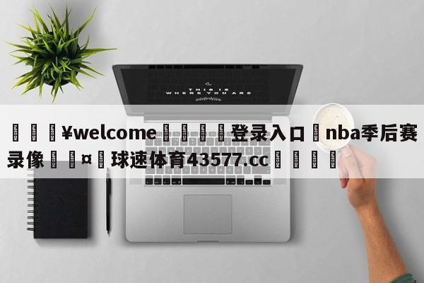 💥welcome🍖登录入口⛎nba季后赛录像🤮球速体育43577.cc🍦