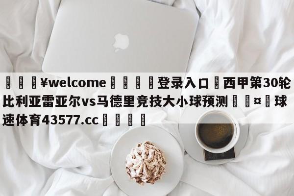 💥welcome🍖登录入口⛎西甲第30轮比利亚雷亚尔vs马德里竞技大小球预测🤮球速体育43577.cc🍦