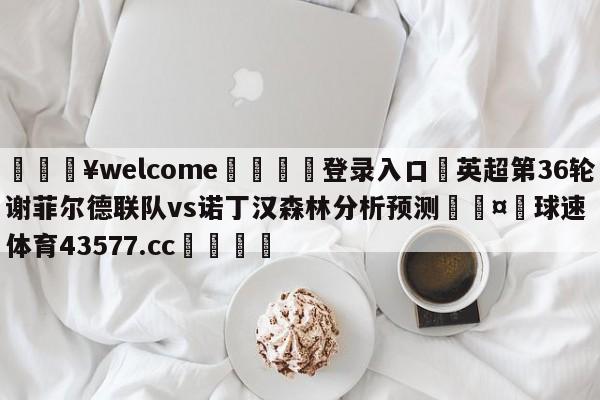 💥welcome🍖登录入口⛎英超第36轮谢菲尔德联队vs诺丁汉森林分析预测🤮球速体育43577.cc🍦