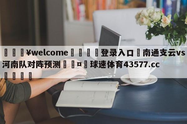 💥welcome🍖登录入口⛎南通支云vs河南队对阵预测🤮球速体育43577.cc🍦