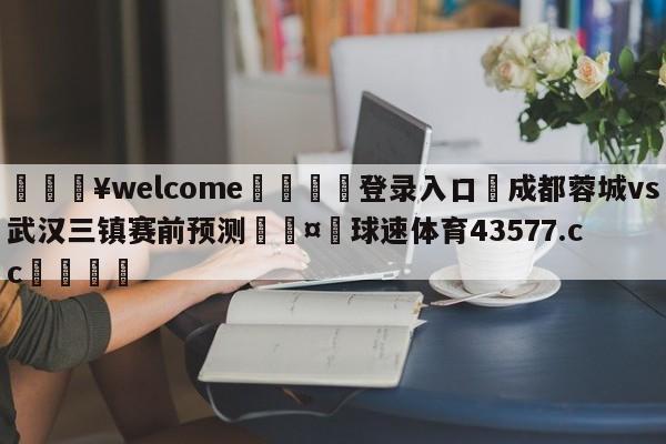 💥welcome🍖登录入口⛎成都蓉城vs武汉三镇赛前预测🤮球速体育43577.cc🍦