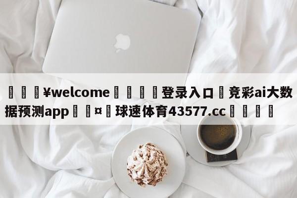 💥welcome🍖登录入口⛎竞彩ai大数据预测app🤮球速体育43577.cc🍦