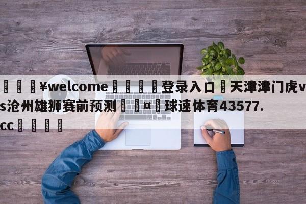 💥welcome🍖登录入口⛎天津津门虎vs沧州雄狮赛前预测🤮球速体育43577.cc🍦