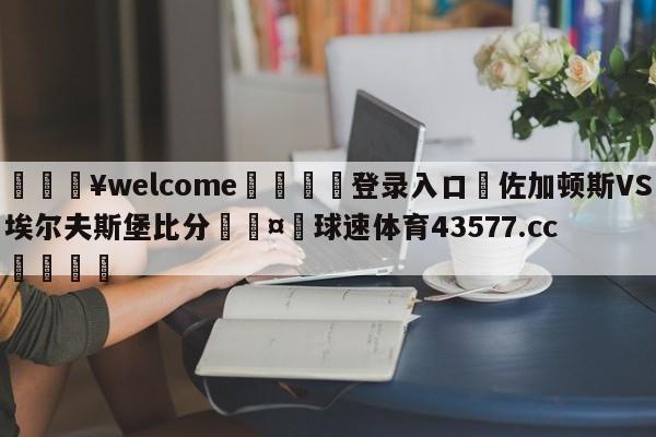 💥welcome🍖登录入口⛎佐加顿斯VS埃尔夫斯堡比分🤮球速体育43577.cc🍦