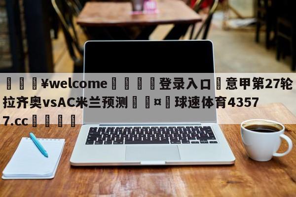 💥welcome🍖登录入口⛎意甲第27轮拉齐奥vsAC米兰预测🤮球速体育43577.cc🍦