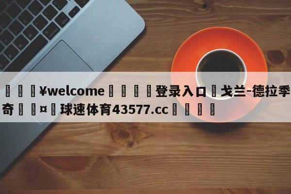 💥welcome🍖登录入口⛎戈兰-德拉季奇🤮球速体育43577.cc🍦