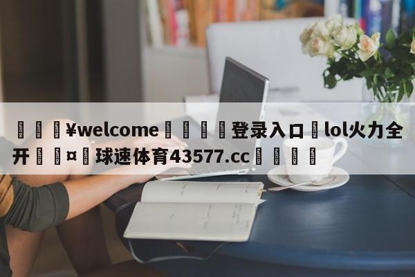 💥welcome🍖登录入口⛎lol火力全开🤮球速体育43577.cc🍦