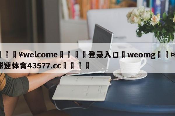 💥welcome🍖登录入口⛎weomg🤮球速体育43577.cc🍦