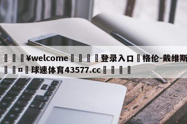 💥welcome🍖登录入口⛎格伦-戴维斯🤮球速体育43577.cc🍦