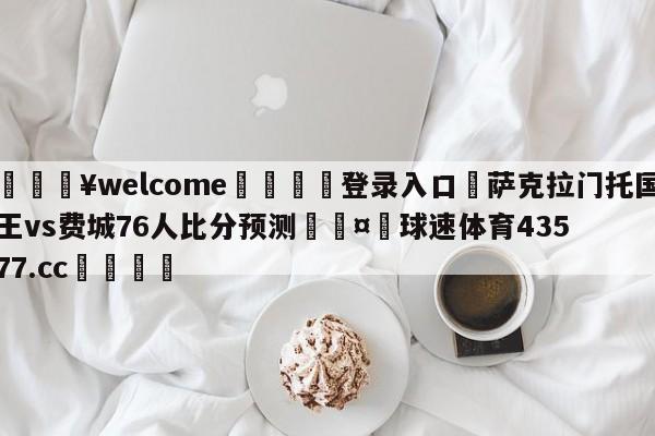 💥welcome🍖登录入口⛎萨克拉门托国王vs费城76人比分预测🤮球速体育43577.cc🍦