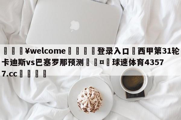 💥welcome🍖登录入口⛎西甲第31轮卡迪斯vs巴塞罗那预测🤮球速体育43577.cc🍦