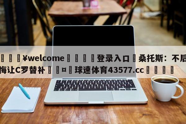 💥welcome🍖登录入口⛎桑托斯：不后悔让C罗替补🤮球速体育43577.cc🍦