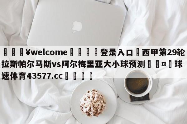 💥welcome🍖登录入口⛎西甲第29轮拉斯帕尔马斯vs阿尔梅里亚大小球预测🤮球速体育43577.cc🍦