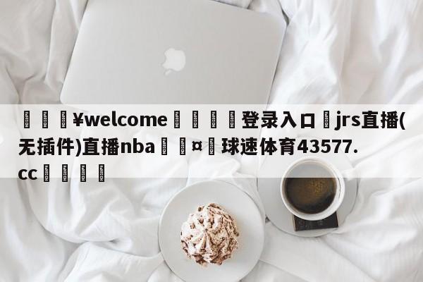 💥welcome🍖登录入口⛎jrs直播(无插件)直播nba🤮球速体育43577.cc🍦