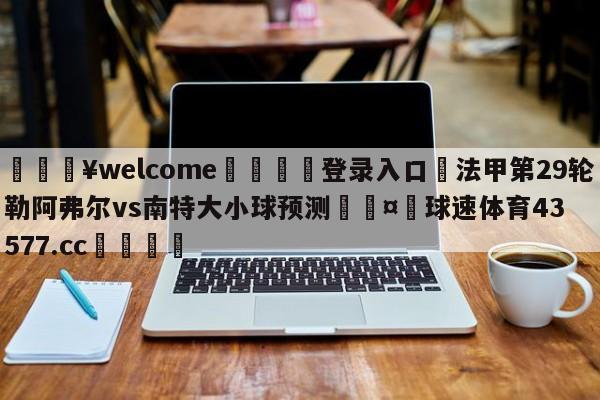 💥welcome🍖登录入口⛎法甲第29轮勒阿弗尔vs南特大小球预测🤮球速体育43577.cc🍦