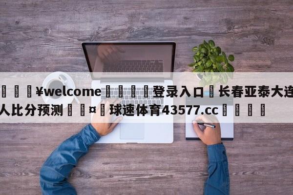 💥welcome🍖登录入口⛎长春亚泰大连人比分预测🤮球速体育43577.cc🍦