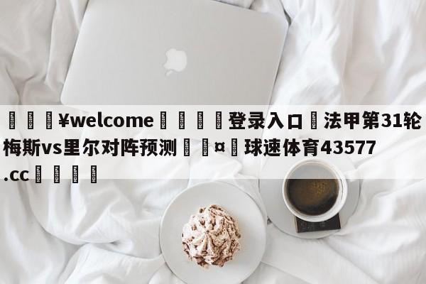 💥welcome🍖登录入口⛎法甲第31轮梅斯vs里尔对阵预测🤮球速体育43577.cc🍦