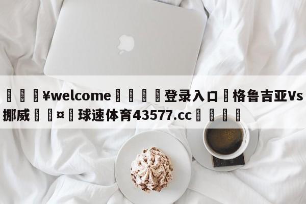 💥welcome🍖登录入口⛎格鲁吉亚Vs挪威🤮球速体育43577.cc🍦