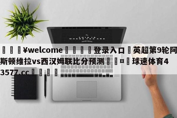 💥welcome🍖登录入口⛎英超第9轮阿斯顿维拉vs西汉姆联比分预测🤮球速体育43577.cc🍦