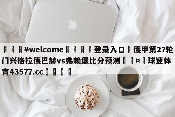 💥welcome🍖登录入口⛎德甲第27轮门兴格拉德巴赫vs弗赖堡比分预测🤮球速体育43577.cc🍦