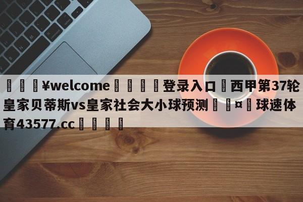 💥welcome🍖登录入口⛎西甲第37轮皇家贝蒂斯vs皇家社会大小球预测🤮球速体育43577.cc🍦