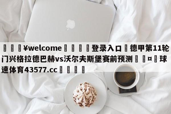 💥welcome🍖登录入口⛎德甲第11轮门兴格拉德巴赫vs沃尔夫斯堡赛前预测🤮球速体育43577.cc🍦