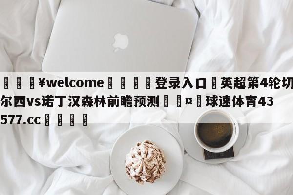 💥welcome🍖登录入口⛎英超第4轮切尔西vs诺丁汉森林前瞻预测🤮球速体育43577.cc🍦