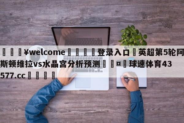 💥welcome🍖登录入口⛎英超第5轮阿斯顿维拉vs水晶宫分析预测🤮球速体育43577.cc🍦