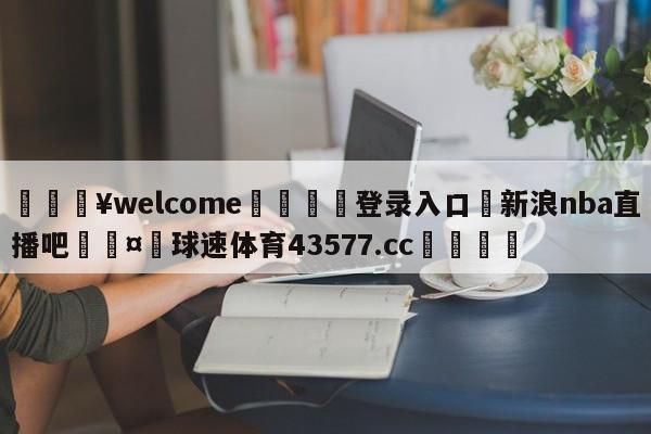 💥welcome🍖登录入口⛎新浪nba直播吧🤮球速体育43577.cc🍦