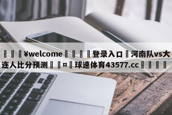 💥welcome🍖登录入口⛎河南队vs大连人比分预测🤮球速体育43577.cc🍦