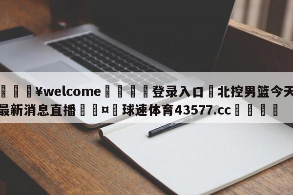 💥welcome🍖登录入口⛎北控男篮今天最新消息直播🤮球速体育43577.cc🍦