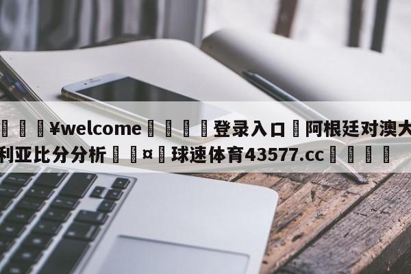 💥welcome🍖登录入口⛎阿根廷对澳大利亚比分分析🤮球速体育43577.cc🍦