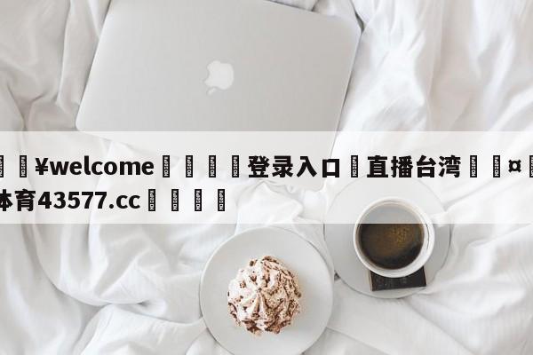 💥welcome🍖登录入口⛎直播台湾🤮球速体育43577.cc🍦