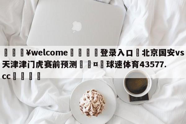 💥welcome🍖登录入口⛎北京国安vs天津津门虎赛前预测🤮球速体育43577.cc🍦