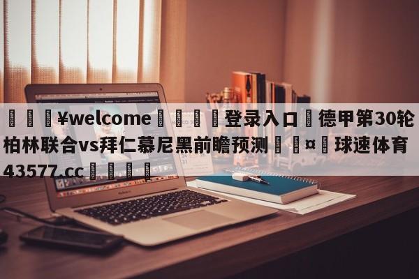 💥welcome🍖登录入口⛎德甲第30轮柏林联合vs拜仁慕尼黑前瞻预测🤮球速体育43577.cc🍦