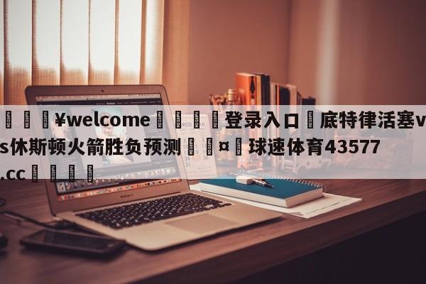 💥welcome🍖登录入口⛎底特律活塞vs休斯顿火箭胜负预测🤮球速体育43577.cc🍦