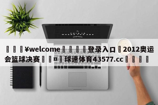 💥welcome🍖登录入口⛎2012奥运会篮球决赛🤮球速体育43577.cc🍦