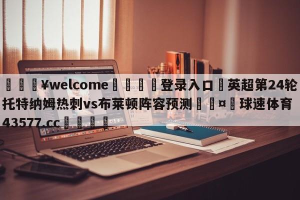 💥welcome🍖登录入口⛎英超第24轮托特纳姆热刺vs布莱顿阵容预测🤮球速体育43577.cc🍦