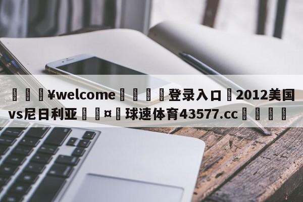 💥welcome🍖登录入口⛎2012美国vs尼日利亚🤮球速体育43577.cc🍦