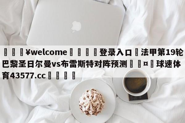 💥welcome🍖登录入口⛎法甲第19轮巴黎圣日尔曼vs布雷斯特对阵预测🤮球速体育43577.cc🍦