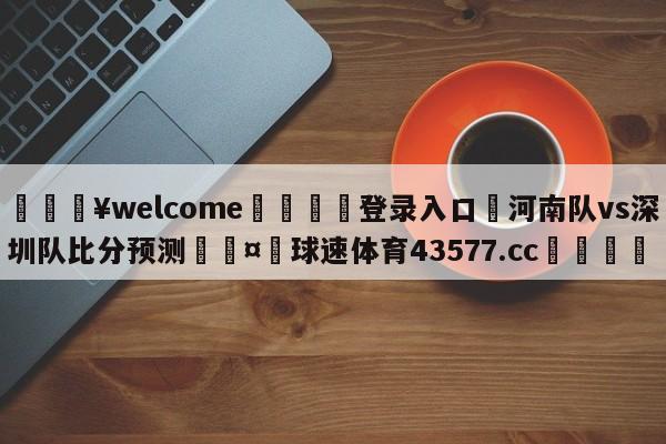 💥welcome🍖登录入口⛎河南队vs深圳队比分预测🤮球速体育43577.cc🍦