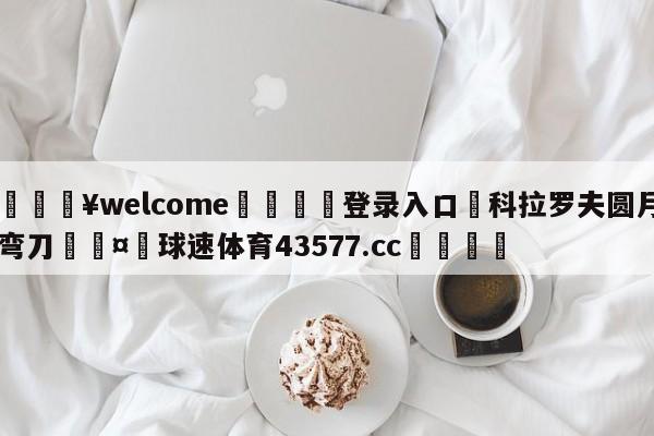 💥welcome🍖登录入口⛎科拉罗夫圆月弯刀🤮球速体育43577.cc🍦