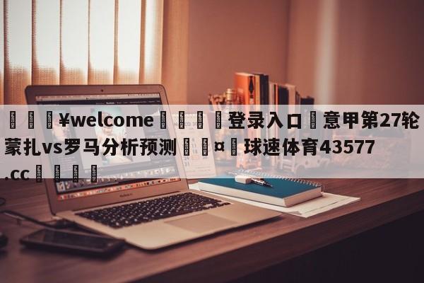 💥welcome🍖登录入口⛎意甲第27轮蒙扎vs罗马分析预测🤮球速体育43577.cc🍦